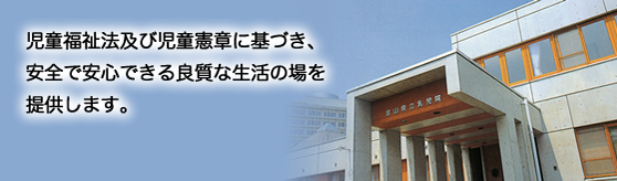 児童福祉法及び児童憲章に基づき、安全で安心できる良質な生活の場を提供します。